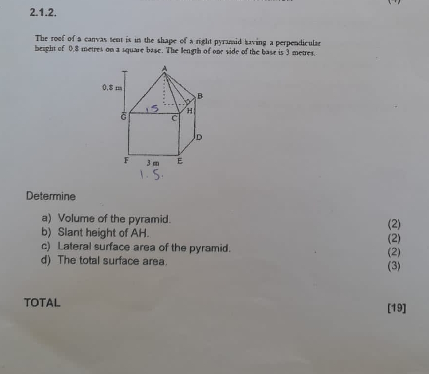 The roof of a canvas tent is in the shape of a right pyramid having a perpendicular 
height of 0.8 metres on a square base. The length of one side of the base is 3 metres. 
Determine 
a) Volume of the pyramid. 
(2) 
b) Slant height of AH. 
(2) 
c) Lateral surface area of the pyramid. (2) 
d) The total surface area. 
(3) 
TOTAL 
[19]