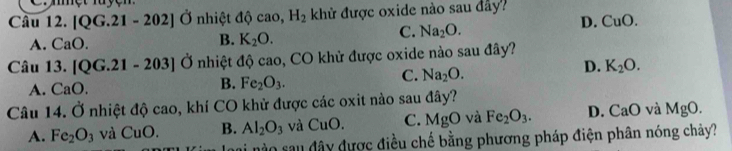 Cmệt luyện
Câu 12.[QG.21-202] Ở nhiệt 4hat circ ca 0. H_2 khử được oxide nào sau đây?
C. Na_2O.
D. CuO.
A. CaO.
B. K_2O. 
Câu 13.[QG.21-203]O nhiệt độ cao, CO khử được oxide nào sau đây?
D. K_2O.
A. CaO.
B. Fe_2O_3.
C. Na_2O. 
Câu 1 0 Ở nhiệt độ cao, khí CO khử được các oxit nào sau đây?
A. Fe_2O_3 và CuO. B. Al_2O_3 và CuO. C. MgO và Fe_2O_3. D. CaO và MgO. 
n nào sau đây được điều chế bằng phương pháp điện phân nóng chảy?