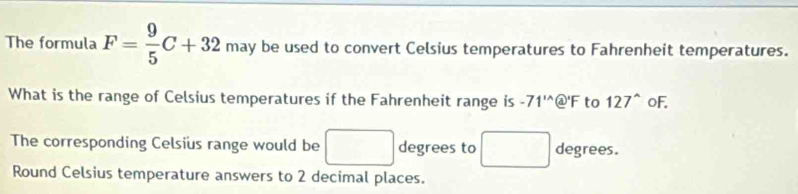 The formula F= 9/5 C+32 may be used to convert Celsius temperatures to Fahrenheit temperatures. 
What is the range of Celsius temperatures if the Fahrenheit range is -71^(1wedge) @' F to 127^(wedge) oF. 
The corresponding Celsius range would be □ degrees to □ degrees. 
Round Celsius temperature answers to 2 decimal places.