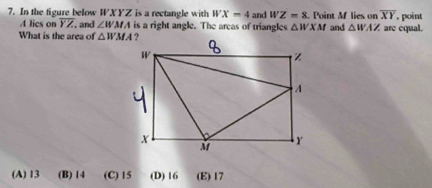 In the figure below WXYZ is a rectangle with WX=4 and WZ=8. Point M lies on overline XY , point
A lics on overline YZ. and ∠ WMA is a right angle. The areas of triangles △ WXM and △ WAZ are equal.
What is the area of △ WMA
(A) 13 (B) 14 (C) 15 (D) 16 (E) 17