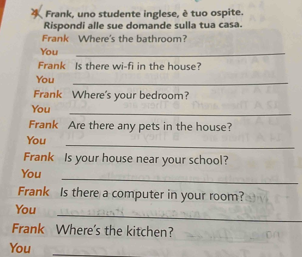 Frank, uno studente inglese, è tuo ospite. 
Rispondi alle sue domande sulla tua casa. 
Frank Where's the bathroom? 
You_ 
Frank Is there wi-fi in the house? 
You_ 
Frank Where's your bedroom? 
You_ 
Frank Are there any pets in the house? 
_ 
You 
Frank Is your house near your school? 
_ 
You 
Frank Is there a computer in your room? 
_ 
You 
Frank Where's the kitchen? 
You_