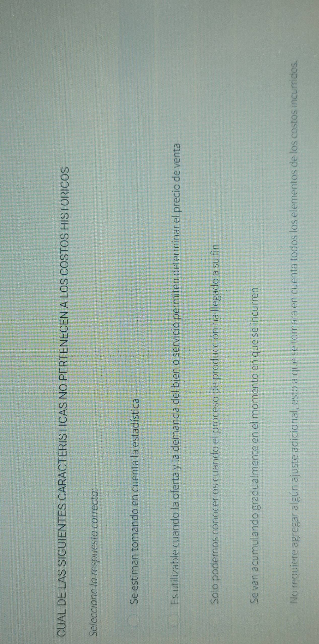CUAL DE LAS SIGUIENTES CARACTERISTICAS NO PERTENECEN A LOS COSTOS HISTORICOS
Seleccione la respuesta correcta:
Se estiman tomando en cuenta la estadística
Es utilizable cuando la oferta y la demanda del bien o servicio permiten determinar el precio de venta
Solo podemos conocerlos cuando el proceso de producción ha llegado a su fin
Se van acumulando gradualmente en el momento en que se incurren
No requiere agregar algún ajuste adicional, esto à que se tomara en cuenta todos los elementos de los costos incurridos.