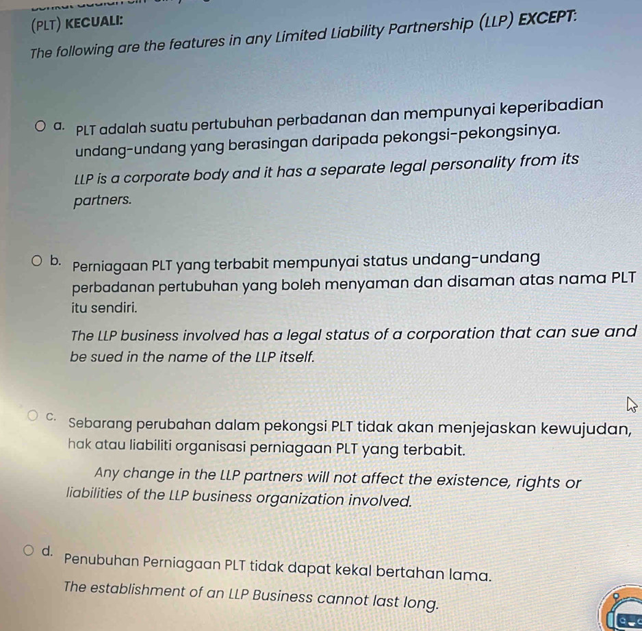 (PLT) KECUAlI:
The following are the features in any Limited Liability Partnership (LLP) EXCEPT:
ª· PLT adalah suatu pertubuhan perbadanan dan mempunyai keperibadian
undang-undang yang berasingan daripada pekongsi-pekongsinya.
LLP is a corporate body and it has a separate legal personality from its
partners.
b. Perniagaan PLT yang terbabit mempunyai status undang-undang
perbadanan pertubuhan yang boleh menyaman dan disaman atas nama PLT
itu sendiri.
The LLP business involved has a legal status of a corporation that can sue and
be sued in the name of the LLP itself.
C、 Sebarang perubahan dalam pekongsi PLT tidak akan menjejaskan kewujudan,
hak atau liabiliti organisasi perniagaan PLT yang terbabit.
Any change in the LLP partners will not affect the existence, rights or
liabilities of the LLP business organization involved.
d. Penubuhan Perniagaan PLT tidak dapat kekal bertahan lama.
The establishment of an LLP Business cannot last long.