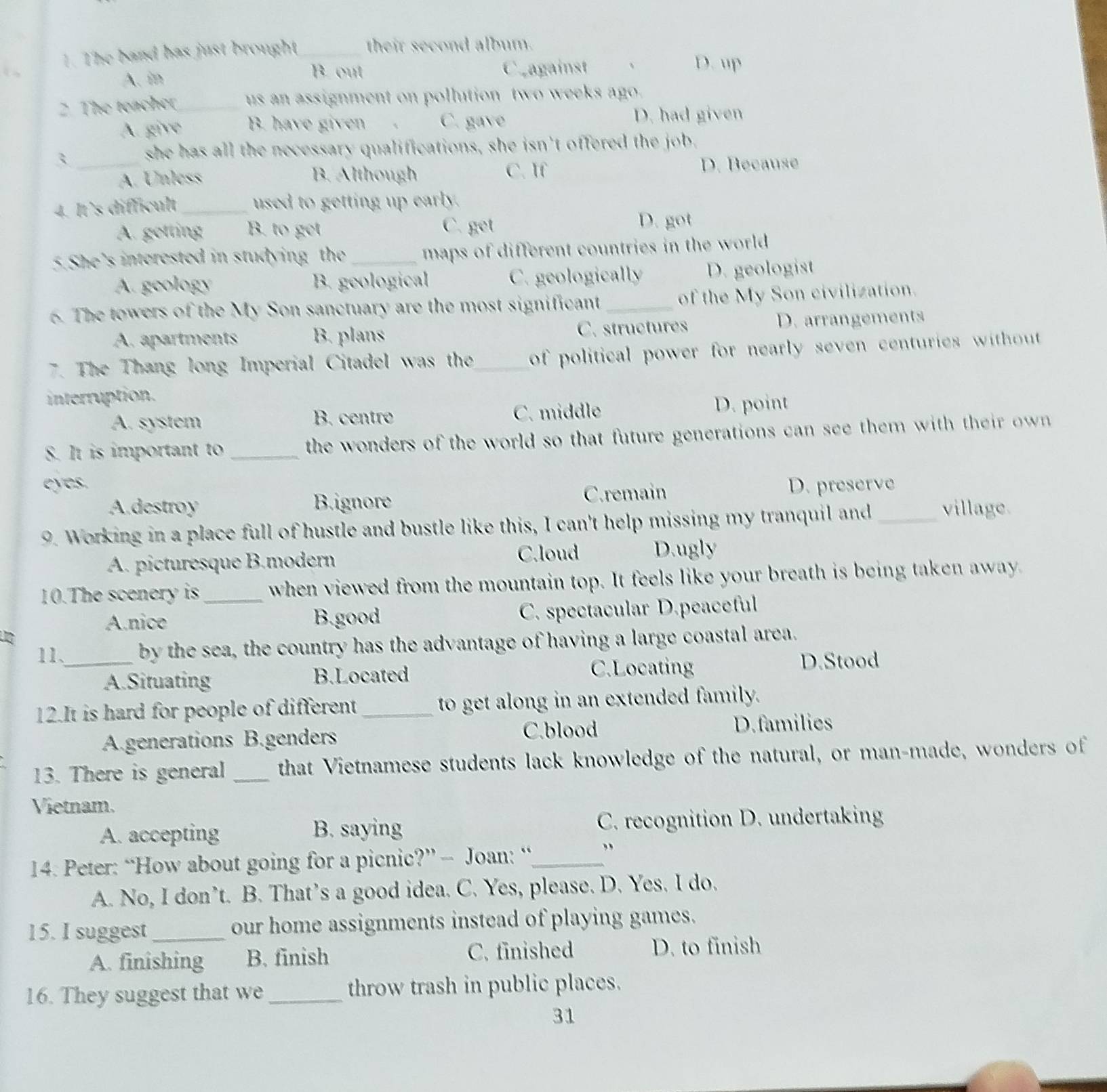 The band has just brought_ their second album.
B out Cragainst 、 D. up
A. in
2. The teacher_ us an assignment on pollution two weeks ago.
A. give B. have given 、 C. gave D. had given
_3
she has all the necessary qualifications, she isn't offered the job.
A. Unless B. Although C. If D. Because
4. It’s difficult _used to getting up early.
A. getting B. to get C. get D. got
5.She’s interested in studying the _maps of different countries in the world .
A. geology B. geological C. geologically D. geologist
6. The towers of the My Son sanctuary are the most significant_ of the My Son civilization.
A. apartments B. plans C. structures D. arrangements
7. The Thang long Imperial Citadel was the_ of political power for nearly seven centuries without .
interruption.
A. system B. centro C. middle D. point
S. It is important to _the wonders of the world so that future generations can see them with their own 
eyes. D. preserve
A.destroy B.ignore C.remain
9. Working in a place full of hustle and bustle like this, I can't help missing my tranquil and _village.
A. picturesque B.modern C.loud D.ugly
10.The scenery is_ when viewed from the mountain top. It feels like your breath is being taken away.
A.nice B.good C. spectacular D.peaceful
11、_ by the sea, the country has the advantage of having a large coastal area.
A.Situating B.Located C.Locating
D.Stood
12.It is hard for people of different _to get along in an extended family.
C.blood D.families
A.generations B.genders
13. There is general _that Vietnamese students lack knowledge of the natural, or man-made, wonders of
Vietnam.
A. accepting B. saying C. recognition D. undertaking
14. Peter: “How about going for a picnic?” — Joan: “_ ”
A. No, I don’t. B. That’s a good idea. C. Yes, please. D. Yes. I do.
15. I suggest _our home assignments instead of playing games.
A. finishing B. finish C. finished D. to finish
16. They suggest that we _throw trash in public places.
31