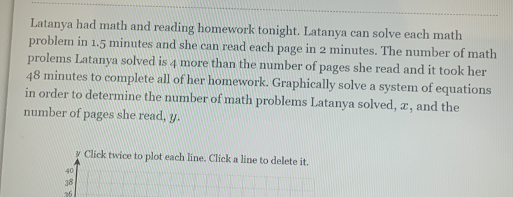 Latanya had math and reading homework tonight. Latanya can solve each math
problem in 1.5 minutes and she can read each page in 2 minutes. The number of math
prolems Latanya solved is 4 more than the number of pages she read and it took her
48 minutes to complete all of her homework. Graphically solve a system of equations
in order to determine the number of math problems Latanya solved, x, and the
number of pages she read, y.
y Click twice to plot each line. Click a line to delete it.
40
38
36