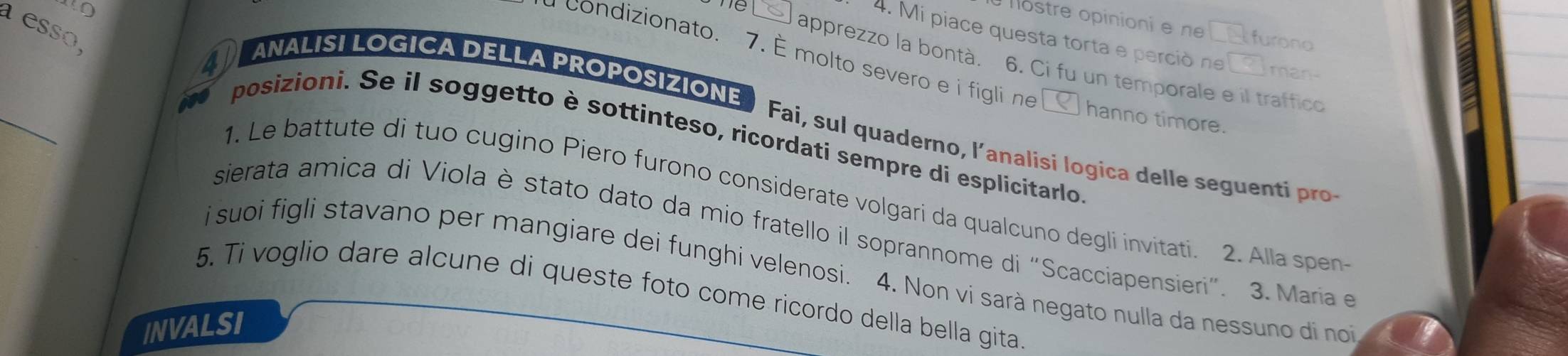 Te 
a esso 
ostre opinioni e n overline □ □  furono 
4. Mi piace questa torta e perció ne ? man- 
ANALISI LOGICA DELLA PROPOSIZIONE 
apprezzo la bontà. 6. Ci fu un temporale e il traffico 
a condizionato. 7. É molto severo e i figli ne hanno timore. 
_to Fai, sul quaderno, l’analisi logica delle seguent 
posizioni. Se il soggetto è sottinteso, ricordati sempre di esplicitarlo 
1. Le battute di tuo cugino Piero furono considerate volgari da qualcuno degli invitati. 2. Alla spen 
sierata amica di Viola è stato dato da mio fratello il soprannome di “Scacciapensieri”. 3. Maria e 
i suoi figli stavano per mangiare dei funghi velenosi. 4. Non vi sarà negato nulla da nessuno di no 
5. Ti voglio dare alcune di queste foto come ricordo della bella gita. 
INVALSI