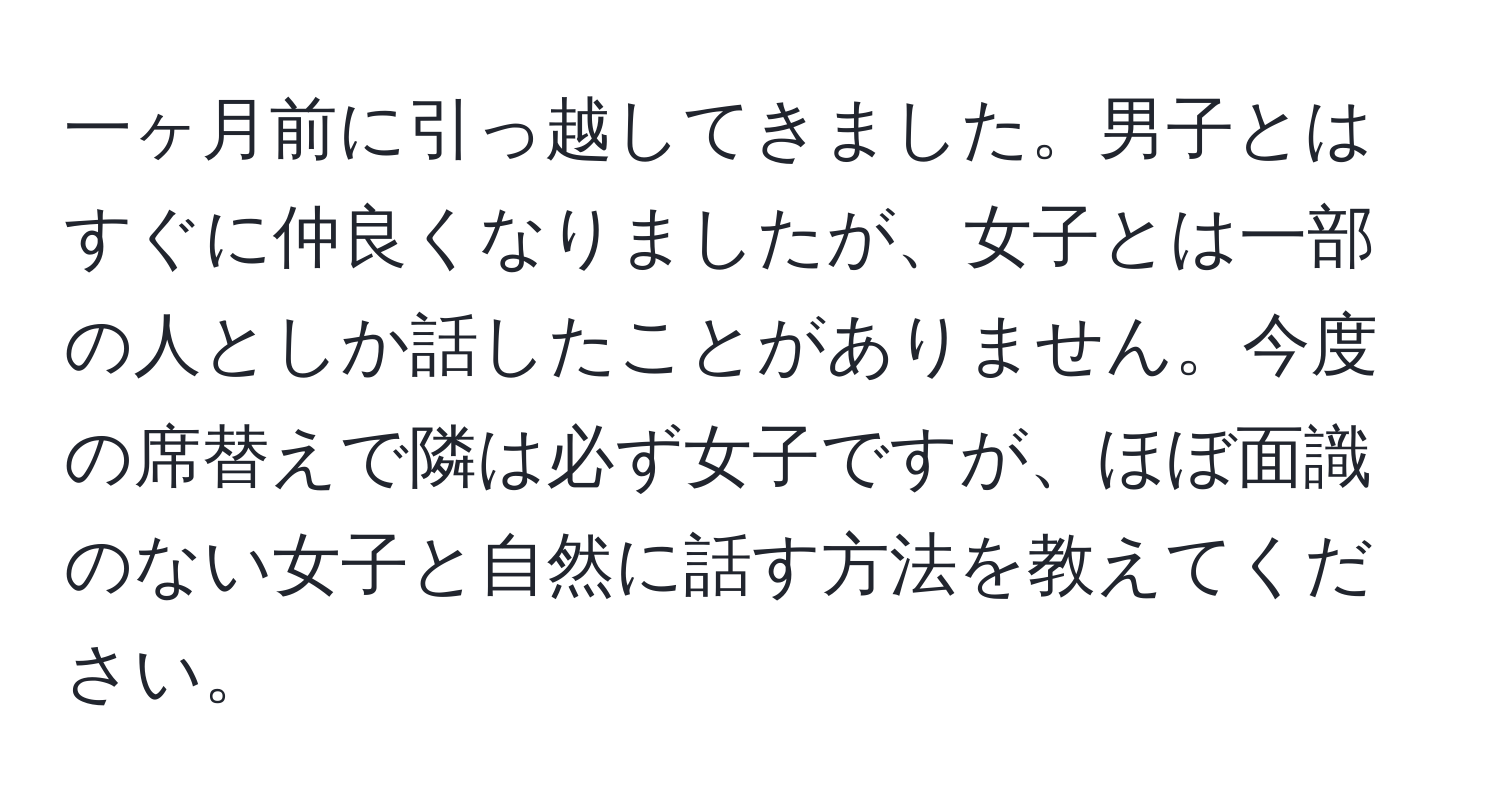 一ヶ月前に引っ越してきました。男子とはすぐに仲良くなりましたが、女子とは一部の人としか話したことがありません。今度の席替えで隣は必ず女子ですが、ほぼ面識のない女子と自然に話す方法を教えてください。