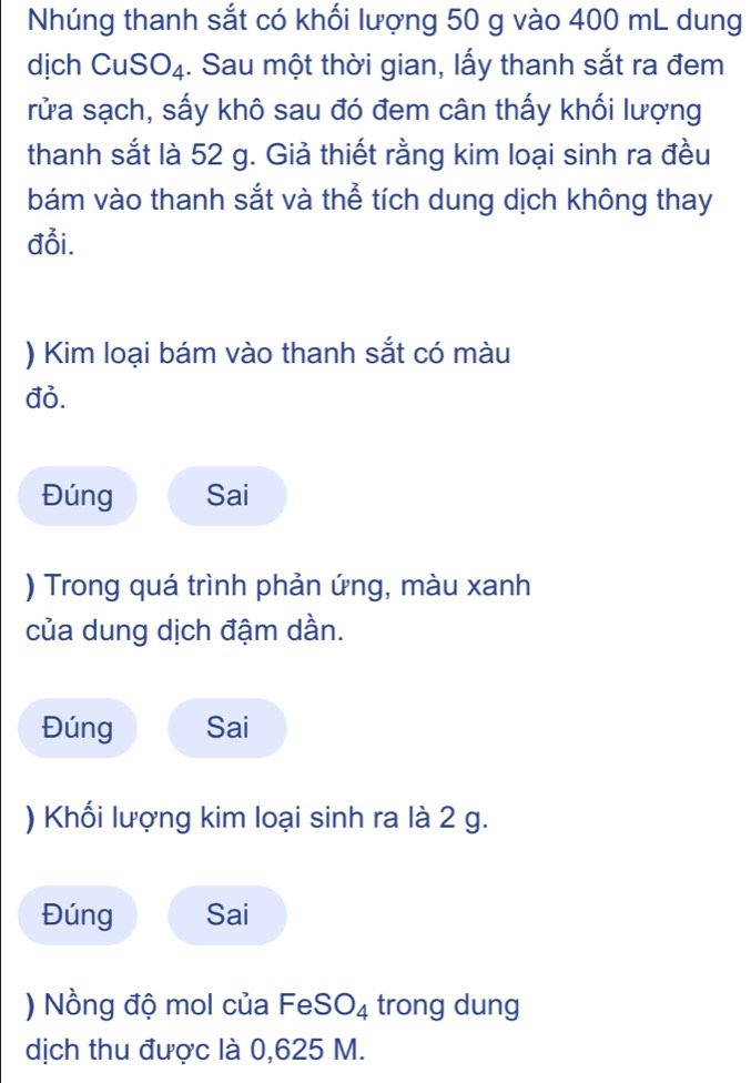 Nhúng thanh sắt có khối lượng 50 g vào 400 mL dung 
dịch CuS SO_4 1. Sau một thời gian, lấy thanh sắt ra đem 
rửa sạch, sấy khô sau đó đem cân thấy khối lượng 
thanh sắt là 52 g. Giả thiết rằng kim loại sinh ra đều 
bám vào thanh sắt và thể tích dung dịch không thay 
đổi. 
) Kim loại bám vào thanh sắt có màu 
đỏ. 
Đúng Sai 
) Trong quá trình phản ứng, màu xanh 
của dung dịch đậm dần. 
Đúng Sai 
) Khối lượng kim loại sinh ra là 2 g. 
Đúng Sai 
) Nồng độ mol của FeS O_4 trong dung 
dịch thu được là 0,625 M.