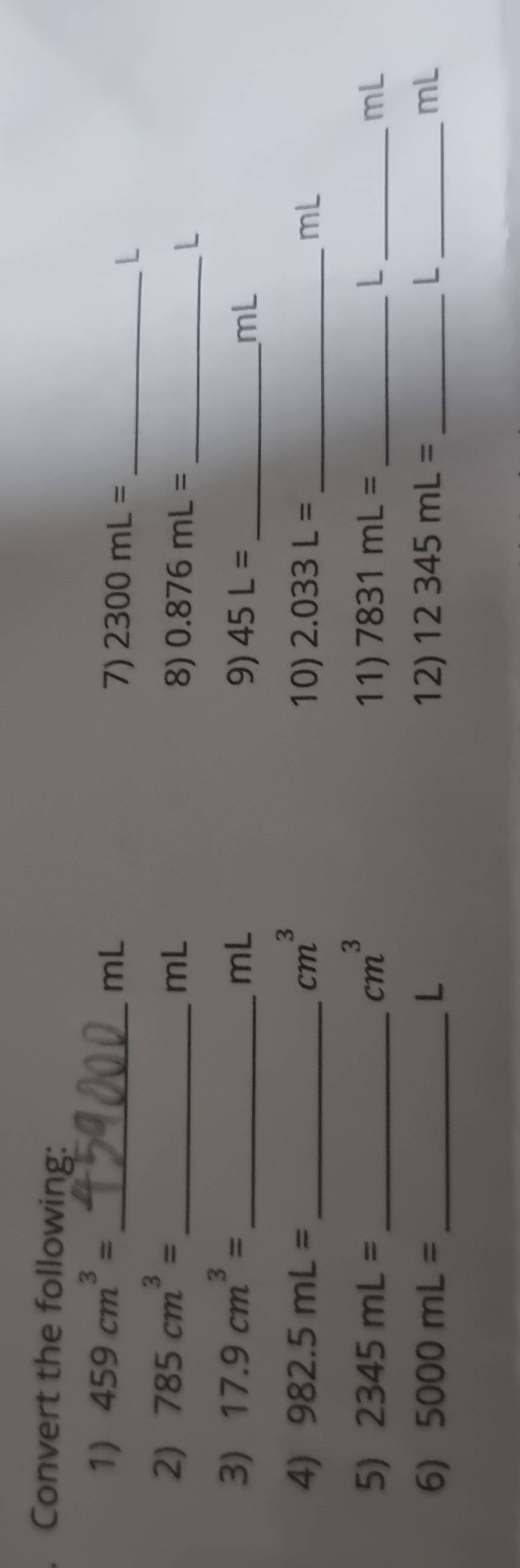 Convert the following: 
1) 459cm^3=
_ mL
7) 2300mL= _ 
L
2) 785cm^3= _ 
mL
8) 0.876mL= _  L
3) 17.9cm^3= _
mL
9) 45L= mL
4) 982.5mL= _  cm^3 10) 2.033L= _ mL
_ cm^3
5) 2345mL= 11) 7831mL= _ L _ mL
6) 5000mL= _ L 12) 12345mL= L mL