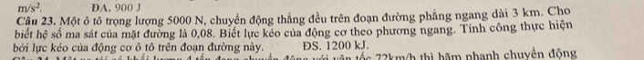 m/s^2. DA. 900 J
Câu 23. Một ô tô trọng lượng 5000 N, chuyển động thẳng đều trên đoạn đường phẳng ngang dài 3 km. Cho
biết hệ số ma sát của mặt đường là 0,08. Biết lực kéo của động cơ theo phương ngang. Tính công thực hiện
bởi lực kéo của động cơ ô tô trên đoạn đường này. DS. 1200 kJ.
72km/h thì hãm nhanh chuyền động