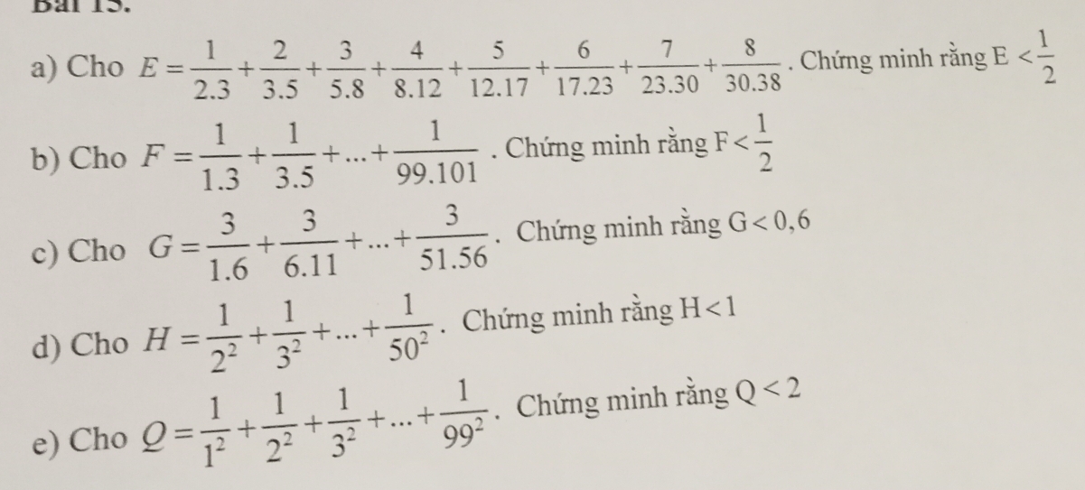 Dal 13. 
a) Cho E= 1/2.3 + 2/3.5 + 3/5.8 + 4/8.12 + 5/12.17 + 6/17.23 + 7/23.30 + 8/30.38 . Chứng minh rằng E
b) Cho F= 1/1.3 + 1/3.5 +...+ 1/99.101 . Chứng minh rằng F
c) Cho G= 3/1.6 + 3/6.11 +...+ 3/51.56 . Chứng minh rằng G<0,6
d) Cho H= 1/2^2 + 1/3^2 +...+ 1/50^2 . Chứng minh rằng H<1</tex> 
e) Cho Q= 1/1^2 + 1/2^2 + 1/3^2 +...+ 1/99^2 . Chứng minh rằng Q<2</tex>