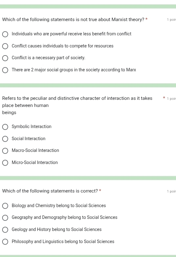 Which of the following statements is not true about Marxist theory? * 1 poir
Individuals who are powerful receive less benefit from conflict
Conflict causes individuals to compete for resources
Conflict is a necessary part of society.
There are 2 major social groups in the society according to Marx
Refers to the peculiar and distinctive character of interaction as it takes 1 poir
place between human
beings
Symbolic Interaction
Social Interaction
Macro-Social Interaction
Micro-Social Interaction
Which of the following statements is correct? * 1 poir
Biology and Chemistry belong to Social Sciences
Geography and Demography belong to Social Sciences
Geology and History belong to Social Sciences
Philosophy and Linguistics belong to Social Sciences