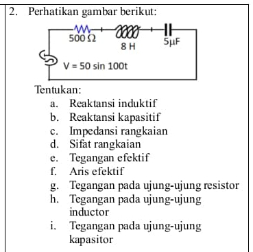 Perhatikan gambar berikut:
Tentukan:
a. Reaktansi induktif
b. Reaktansi kapasitif
c. Impedansi rangkaian
d. Sifat rangkaian
e. Tegangan efektif
f. Aris efektif
g. Tegangan pada ujung-ujung resistor
h. Tegangan pada ujung-ujung
inductor
i. Tegangan pada ujung-ujung
kapasitor