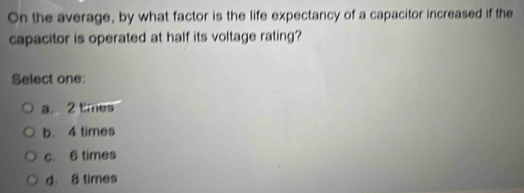 On the average, by what factor is the life expectancy of a capacitor increased if the
capacitor is operated at half its voltage rating?
Select one:
a 2 times
b. 4 times
c. 6 times
d 8 times