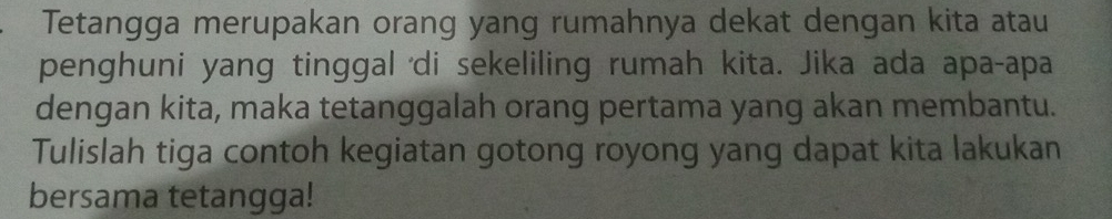 Tetangga merupakan orang yang rumahnya dekat dengan kita atau 
penghuni yang tinggal 'di sekeliling rumah kita. Jika ada apa-apa 
dengan kita, maka tetanggalah orang pertama yang akan membantu. 
Tulislah tiga contoh kegiatan gotong royong yang dapat kita lakukan 
bersama tetangga!