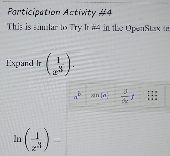 Participation Activity #4 
This is similar to Try It #4 in the OpenStax te 
Expand ln ( 1/x^3 ).
a^b sin (a) frac partial partial xf
ln ( 1/x^3 )=