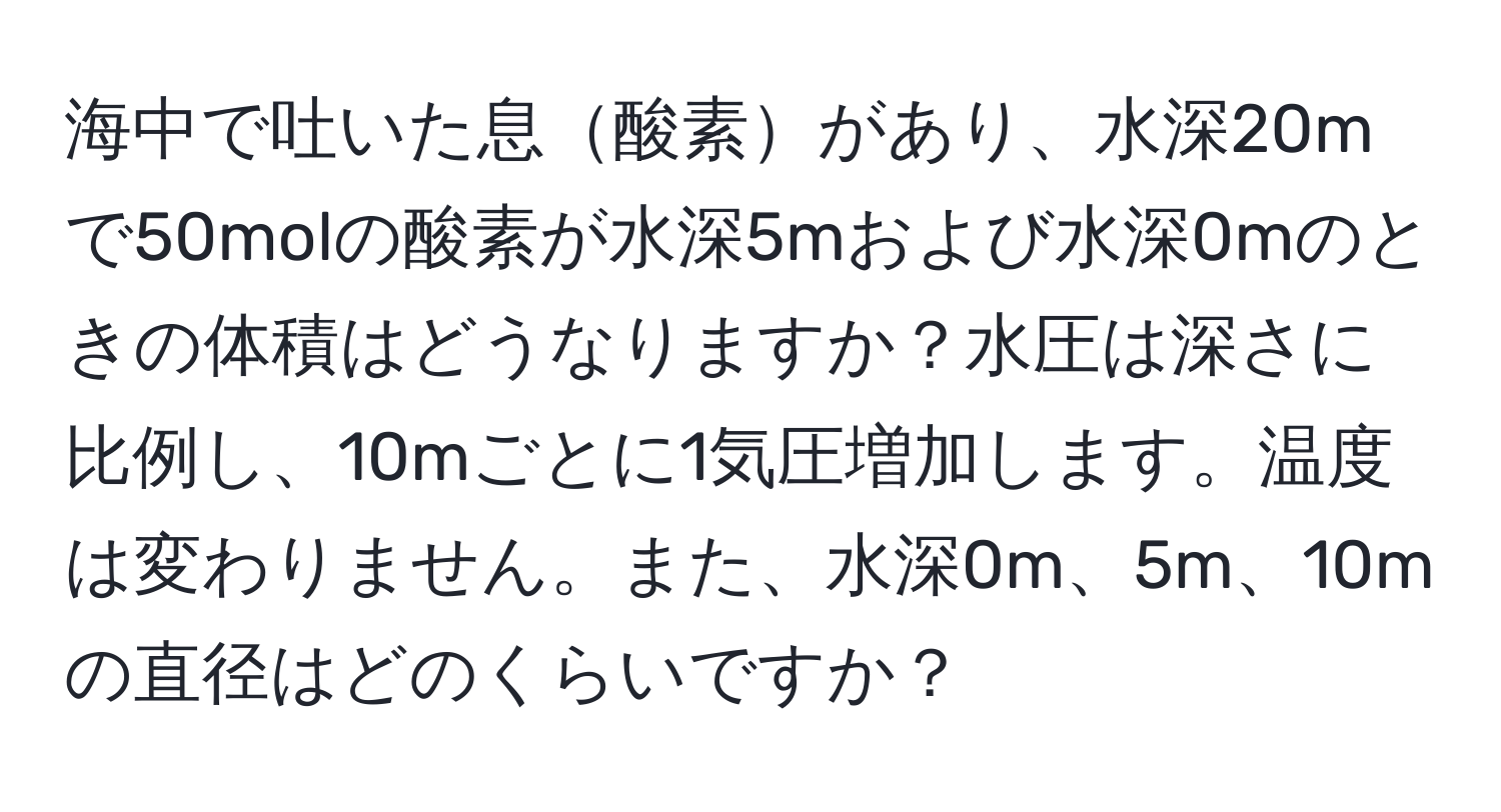 海中で吐いた息酸素があり、水深20mで50molの酸素が水深5mおよび水深0mのときの体積はどうなりますか？水圧は深さに比例し、10mごとに1気圧増加します。温度は変わりません。また、水深0m、5m、10mの直径はどのくらいですか？