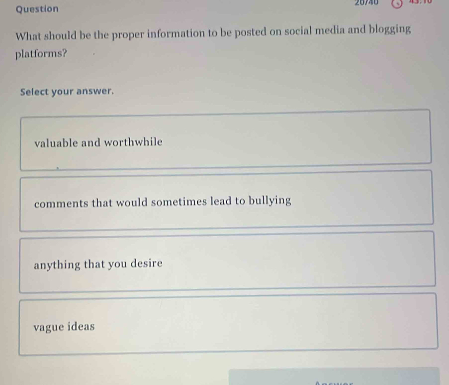 What should be the proper information to be posted on social media and blogging
platforms?
Select your answer.
valuable and worthwhile
comments that would sometimes lead to bullying
anything that you desire
vague ideas