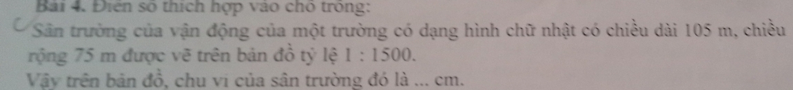 Điện số thích hợp vào cho trong: 
Sân trường của vận động của một trường có dạng hình chữ nhật có chiều dài 105 m, chiều 
rộng 75 m được vẽ trên bản đồ tỷ lệ 1:1500. 
Vậy trên bản đồ, chu vi của sân trường đó là ... cm.