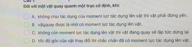 Cầu T
Đối với một vật quay quanh một trục cố định, khi:
A. không chịu tác dụng của moment lực tác dụng lên vật thì vật phải đứng yên.
B. vật quay được là nhờ có moment lực tác dụng lên vật.
C. không còn moment lực tác dụng lên vật thì vật đang quay sẽ lập tức dừng lại
D. tốc độ góc của vật thay đối thì chắc chần đã có moment lực tác dụng lên vật.