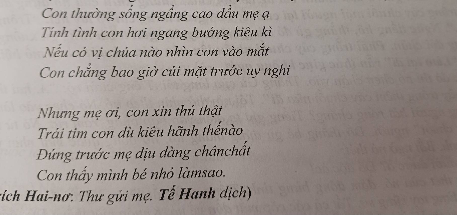 Con thường sống ngầng cao đầu mẹ ạ 
Tính tình con hơi ngang bướng kiêu kì 
Nếu có vị chúa nào nhìn con vào mắt 
Con chăng bao giờ cúi mặt trước uy nghi 
Nhưng mẹ ơi, con xin thú thật 
Trái tim con dù kiêu hãnh thếnào 
Đứng trước mẹ dịu dàng chânchất 
Con thấy mình bé nhỏ làmsao. 
tích Hai-nơ: Thư gửi mẹ. Tế Hanh dịch)