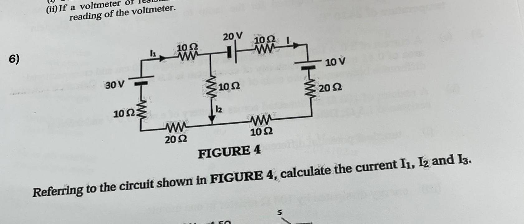 (ii)If a voltmeter of les
reading of the voltmeter.
6)
FIGURE
Referring to the circuit shown in FIGURE 4, calculate the current I_1,I_2 and I_3.
5