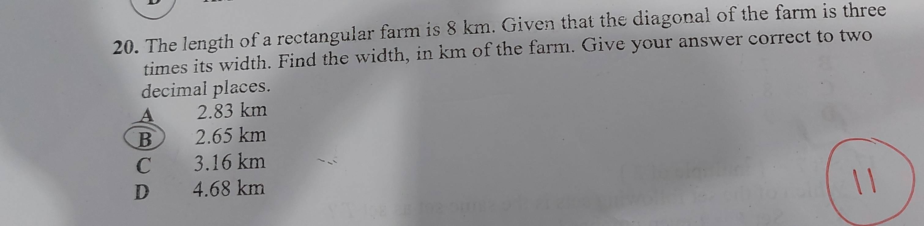 The length of a rectangular farm is 8 km. Given that the diagonal of the farm is three
times its width. Find the width, in km of the farm. Give your answer correct to two
decimal places.
A 2.83 km
B 2.65 km
C 3.16 km
D 4.68 km