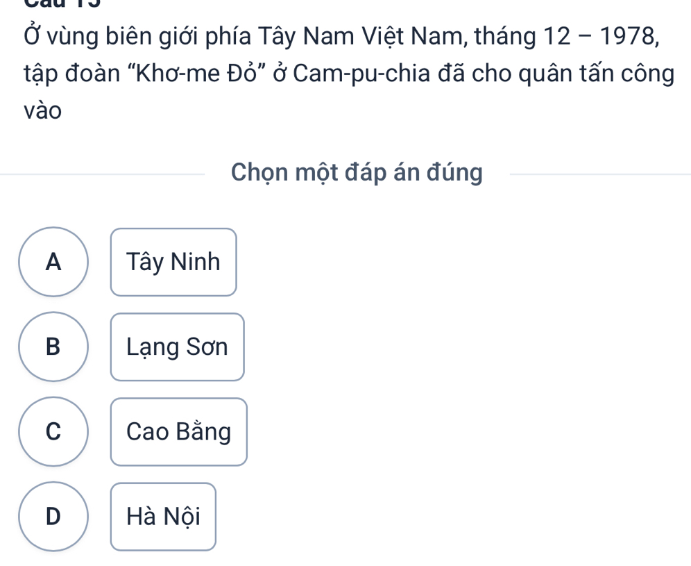 Ở vùng biên giới phía Tây Nam Việt Nam, tháng 12-1978, 
tập đoàn “Khơ-me Đỏ” ở Cam-pu-chia đã cho quân tấn công
vào
Chọn một đáp án đúng
A Tây Ninh
B Lạng Sơn
C Cao Bằng
D Hà Nội