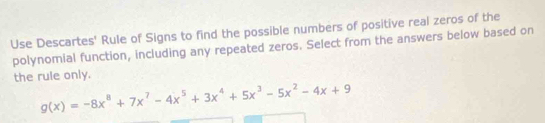 Use Descartes' Rule of Signs to find the possible numbers of positive real zeros of the 
polynomial function, including any repeated zeros. Select from the answers below based on 
the rule only.
g(x)=-8x^8+7x^7-4x^5+3x^4+5x^3-5x^2-4x+9