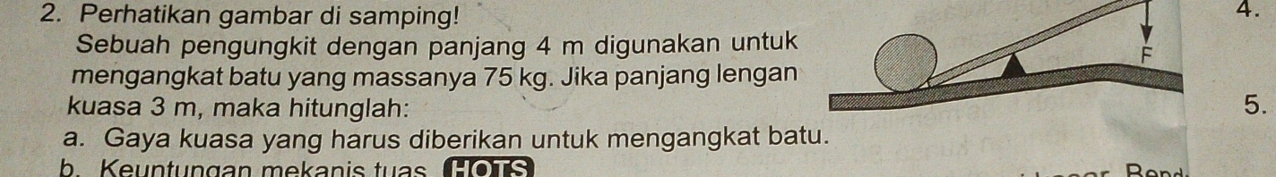 Perhatikan gambar di samping! 
4. 
Sebuah pengungkit dengan panjang 4 m digunakan untuk 
mengangkat batu yang massanya 75 kg. Jika panjang lengan 
kuasa 3 m, maka hitunglah: 5. 
a. Gaya kuasa yang harus diberikan untuk mengangkat batu. 
b Keuntungan mekanis tuas Œons