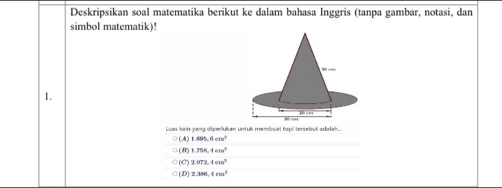 Deskripsikan soal matematika berikut ke dalam bahasa Inggris (tanpa gambar, notasi, dan
simbol matematik)!
1.
Luas kain yang diperlukan untuk membuat topi tersebut adalah
(A) 1.695,6cm^2
(B) 1.758,4cm^2
(C) 2.072,4cm^3
(D) 2.386,4cm^2