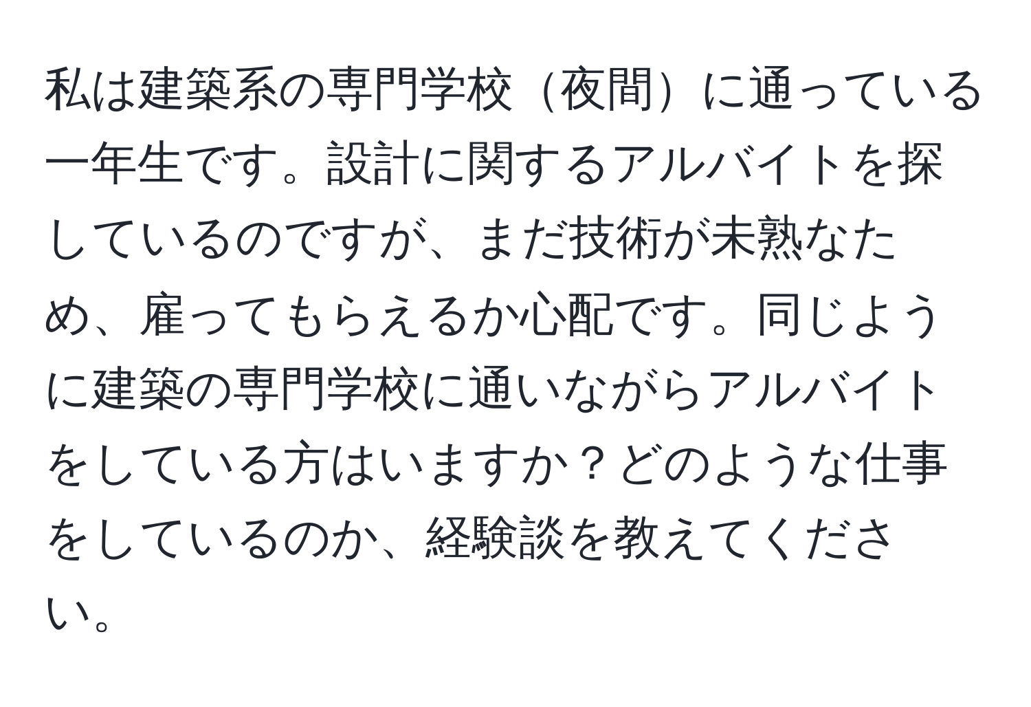 私は建築系の専門学校夜間に通っている一年生です。設計に関するアルバイトを探しているのですが、まだ技術が未熟なため、雇ってもらえるか心配です。同じように建築の専門学校に通いながらアルバイトをしている方はいますか？どのような仕事をしているのか、経験談を教えてください。