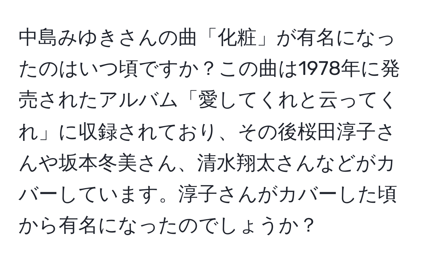 中島みゆきさんの曲「化粧」が有名になったのはいつ頃ですか？この曲は1978年に発売されたアルバム「愛してくれと云ってくれ」に収録されており、その後桜田淳子さんや坂本冬美さん、清水翔太さんなどがカバーしています。淳子さんがカバーした頃から有名になったのでしょうか？