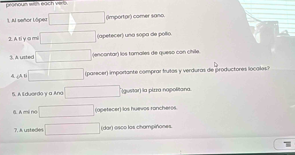 pronoun with each verb. 
1. Al señor López (importar) comer sano. 
2. A ti y a mi (apetecer) una sopa de pollo. 
3. A usted (encantar) los tamales de queso con chile. 
4. ¿A ti (parecer) importante comprar frutas y verduras de productores locales? 
5. A Eduardo y a Ana (gustar) la pizza napolitana. 
6. A mí no (apetecer) los huevos rancheros. 
7. A ustedes (dar) asco los champiñones.