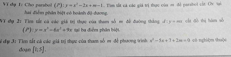 Ví dụ 1: Cho parabol ( P):y=x^2-2x+m-1. Tìm tắt cả các giá trị thực của m để parabol cắt Ox tại 
hai điểm phân biệt có hoành độ dương. 
Ví dụ 2: Tìm tất cả các giá trị thực của tham số m đề đường thằng d:y=mx cắt đồ thị hàm số 
(P): y=x^3-6x^2+9x tại ba điểm phân biệt. 
đí dụ 3: Tìm tất cả các giá trị thực của tham số m để phương trình x^2-5x+7+2m=0 có nghiệm thuộc 
đoạn [1;5].