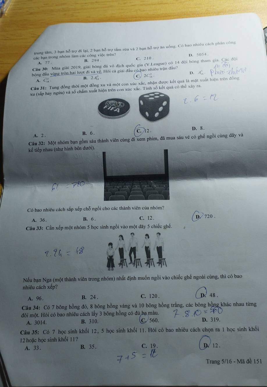 trung tâm, 3 bạn hỗ trợ đi lại, 2 bạn hỗ trợ tấm rửa và 2 bạn hỗ trợ ăn uống. Có bao nhiêu cách phân công
các bạn trong nhóm làm các công việc trên?
A. 77 . B. 294 . C. 210 . D. 5054 .
Câu 30: Mùa giải 2019, giải bóng đá vô địch quốc gia (V.League) có 14 đội bóng tham gia. Các đội
bóng đầu vòng tròn hai lượt đi và về. Hỏi cả giải đầu có bao nhiêu trận đấu?
A. overline C_14
B. 2A_(14)^2. C. 2C_(14)^2.
D. A_(14)^3
Câu 31: Tung đồng thời một đồng xu và một con xúc xắc, nhận được kết quả là mặt xuất hiện trên đồng
xu (sắp hay ngữa) và số chấm xuất hiện trên con xúc xắc. Tính số kết quả có thể xảy ra.
A. 2 . B. 6 . C. 12 . D. 8 .
Câu 32: Một nhóm bạn gồm sáu thành viên cùng đi xem phim, đã mua sáu vé có ghế ngồi cùng dãy và
kế tiếp nhau (như hình bên dưới).
Có bao nhiêu cách sắp xếp chỗ ngồi cho các thành viên của nhóm?
A. 36. B. 6 . C. 12 . D. 720 .
Cầu 33: Cần xếp một nhóm 5 học sinh ngồi vào một dãy 5 chiếc ghế.
Nếu bạn Nga (một thành viên trong nhóm) nhất định muốn ngồi vào chiếc ghế ngoài cùng, thì có bao
nhiêu cách xếp?
A. 96 . B. 24 . C. 120 .
D. 48.
Câu 34: Có 7 bông hồng đỏ, 8 bông hồng vàng và 10 bông hồng trắng, các bông hồng khác nhau từng
đôi một. Hỏi có bao nhiêu cách lấy 3 bông hồng có đủ ba màu.
A. 3014. B. 310. C. 560. D. 319.
Câu 35: Có 7 học sinh khối 12, 5 học sinh khối 11. Hỏi có bao nhiêu cách chọn ra 1 học sinh khối
12 hoặc học sinh khối 11?
A. 33 . B. 35 . C. 19 . D. 12 .
Trang 5/16 - Mã đề 151