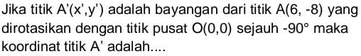 Jika titik A'(x',y') adalah bayangan dari titik A(6,-8) yang 
dirotasikan dengan titik pusat O(0,0) sejauh -90° maka 
koordinat titik A' adalah....