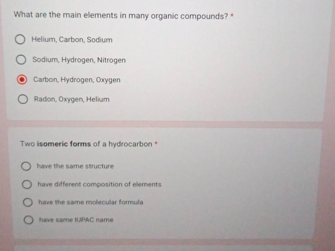 What are the main elements in many organic compounds? *
Helium, Carbon, Sodium
Sodium, Hydrogen, Nitrogen
Carbon, Hydrogen, Oxygen
Radon, Oxygen, Helium
Two isomeric forms of a hydrocarbon *
have the same structure
have different composition of elements
have the same molecular formula
have same IUPAC name