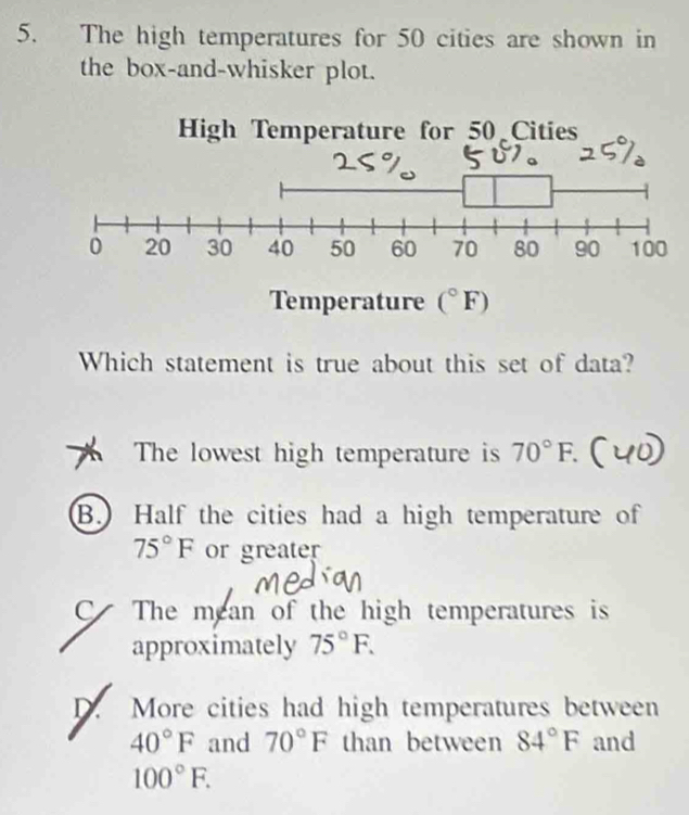 The high temperatures for 50 cities are shown in
the box-and-whisker plot.
Temperature (^circ F)
Which statement is true about this set of data?
The lowest high temperature is 70°F.
B. Half the cities had a high temperature of
75°F or greater
C The mean of the high temperatures is
approximately 75°F.
D. More cities had high temperatures between
40°F and 70°F than between 84°F and
100°F.