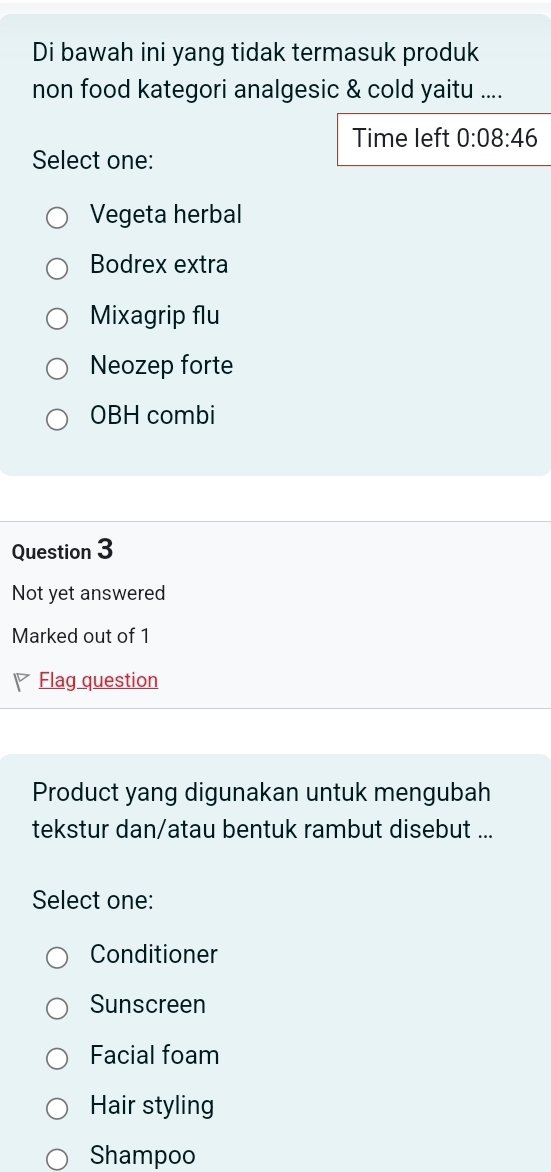 Di bawah ini yang tidak termasuk produk
non food kategori analgesic & cold yaitu ....
Time left 0:08:46 
Select one:
Vegeta herbal
Bodrex extra
Mixagrip flu
Neozep forte
OBH combi
Question 3
Not yet answered
Marked out of 1
Flag question
Product yang digunakan untuk mengubah
tekstur dan/atau bentuk rambut disebut ...
Select one:
Conditioner
Sunscreen
Facial foam
Hair styling
Shampoo