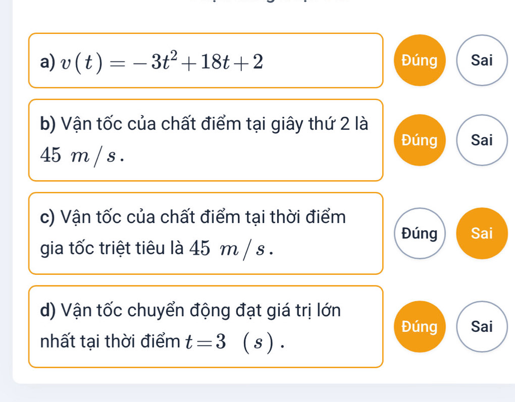 v(t)=-3t^2+18t+2 Đúng Sai 
b) Vận tốc của chất điểm tại giây thứ 2 là 
Đúng Sai
45 m / s. 
c) Vận tốc của chất điểm tại thời điểm 
Đúng Sai 
gia tốc triệt tiêu là 45 m / s. 
d) Vận tốc chuyển động đạt giá trị lớn 
Đúng Sai 
nhất tại thời điểm t=3 ( s ).