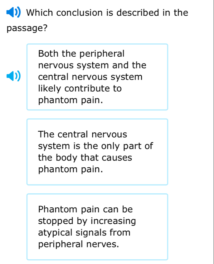 Which conclusion is described in the
passage?
Both the peripheral
nervous system and the
central nervous system
likely contribute to
phantom pain.
The central nervous
system is the only part of
the body that causes
phantom pain.
Phantom pain can be
stopped by increasing
atypical signals from
peripheral nerves.