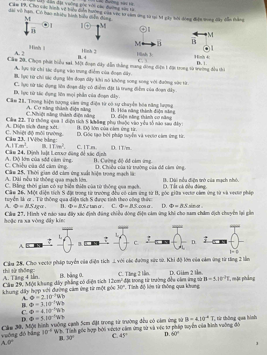 Các đường sức từ
Mn đây dẫn đặt vuông góc với các đường sức từ.
Câu 19, Cho các hình về biểu diễn hướng của véc tơ cảm ứng từ tại M gây bởi đông điện trong dây dẫn thắng
dài võ hạn. Có bao nhiêu hình biểu diễn đủng.
M
) I | (+ M
vector B
④Ⅰ
M
M vector B overline B
Hình 1 Hình 2
●1
A. 2 Hình 3: Hình 4:
B. 4 C. 3 D. 1 .
Câu 20. Chọn phát biểu sai. Một đoạn dây dẫn thẳng mang dòng điện 1 đặt trong từ trường đều thì
A. lực từ chỉ tác dụng vào trung điểm của đoạn dây.
B. lực từ chỉ tác dụng lên đoạn dây khi nó không song song với đường sức từ.
C. lực từ tác dụng lên đoạn dây có điểm đặt là trung điểm của đoạn dây.
D. lực từ tác dụng lên mọi phần của đoạn dây.
Câu 21. Trong hiện tượng cảm ứng điện từ có sự chuyển hóa năng lượng
A. Cơ năng thành điện năng B. Hóa năng thành điện năng
C.Nhiệt năng thành điện năng D. điện năng thành cơ năng
Câu 22. Từ thông qua 1 diện tích S không phụ thuộc vào yếu tố nào sau dây:
A. Diện tích đang xét. B. Độ lớn của cảm ứng từ.
C. Nhiệt độ môi trường. D. Góc tạo bởi pháp tuyến và vectơ cảm ứng từ.
Câu 23. 1Vêbe bằng:
A. 1T.m^2. B. 1T/m^2. C.1T.m. D. 1T/m.
Câu 24. Định luật Lenxơ dùng để xác định
A. Độ lớn của sđđ cảm ứng. B. Cường độ dđ cảm ứng.
C. Chiều của dđ cảm ứng. D. Chiều của từ trường của dđ cảm ứng.
Câu 25. Thời gian dđ cảm ứng xuất hiện trong mạch là:
A. Dài nếu từ thông qua mạch lớn. B. Dài nếu điện trở của mạch nhỏ.
C. Bằng thời gian có sự biến thiên của từ thông qua mạch. D. Tất cả đều đúng.
Câu 26. Một diện tích S đặt trong từ trường đều có cảm ứng từ B, góc giữa vectơ cảm ứng từ và vectơ pháp
tuyển là α . Từ thông qua diện tích S được tính theo công thức:
A. Phi =B.S. 1ga . B. Phi =BS.c tan α. C. Phi =B.S. cosα. D. Phi =B.S. si inalpha
Câu 27. Hình vẽ nào sau đây xác định đúng chiều dòng điện cảm ứng khi cho nam châm dịch chuyển lại gần
hoặc ra xa vòng dây kín:
' 
I。
L 
7
A.
B.
C.
Câu 28. Cho vectơ pháp tuyến của diện tích ⊥ vsigma i các đường sức từ. Khi độ lớn của cảm ứng từ tăng 2 lần
thì từ thông:
A. Tăng 4 lần. B. bằng 0. C. Tăng 2 lần. D. Giảm 2 lần.
Câu 29. Một khung dây phẳng có diện tích 12cm^2 đặt trong từ trường đều cảm ứng từ B=5.10^(-2)T, , mặt phẳng
khung dây hợp với đường cảm ứng từ một góc 30°. Tính độ lớn từ thông qua khung
A. Phi =2.10^(-5)Wb
B. Phi =3.10^(-5)Wb
C. Phi =4.10^(-5)Wb
D. Phi =5.10^(-5)Wb
Câu 30. Một hình vuông cạnh 5cm đặt trong từ trường đều có cảm ứng từ B=4.10^(-4)T , từ thông qua hình
vuông đó bằng 10^(-6)W b. Tính góc hợp bởi véctơ cảm ứng từ và véc tơ pháp tuyến của hình vuông đó
A. 0° B. 30°
C. 45°
D. 60°
3