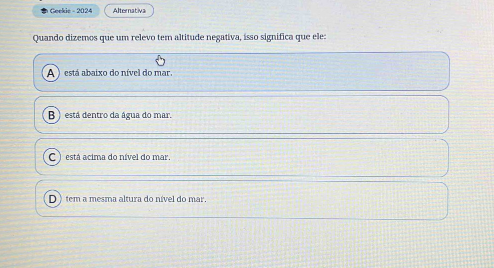 Geekie - 2024 Alternativa
Quando dizemos que um relevo tem altitude negativa, isso significa que ele:
A ) está abaixo do nível do mar.
B ) está dentro da água do mar.
C ) está acima do nível do mar.
D ) tem a mesma altura do nível do mar.