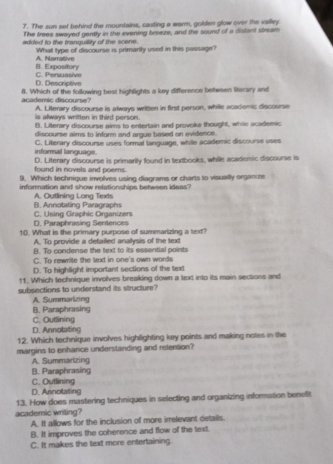 The sun set behind the mountains, casting a warm, golden glow over the valley.
The trees swayed gently in the evening breeze, and the sound of a distant stream
added to the tranquility of the scene.
What type of discourse is primarily used in this passage?
A. Narrative
B. Expository
C. Persuasive
D. Descriptive
8. Which of the following best highlights a key difference between literary and
academic discourse?
A. Literary discourse is always written in first person, while scademic discourse
is always written in third person.
B. Literary discourse aims to entertain and provoke thought, while academic
discourse aims to inform and argue based on evidence.
C. Literary discourse uses formal language, while academic discourse uses
informal language.
D. Literary discourse is primarily found in textbooks, while academic discourse is
found in novels and poems.
9. Which technique involves using diagrams or charts to visually organize
information and show relationships between ideas?
A. Outlining Long Texts
B. Annotating Paragraphs
C, IJsing Graphic Organizers
D. Paraphrasing Sentences
10. What is the primary purpose of summarizing a text?
A. To provide a detailed analysis of the text
B. To condense the text to its essential points
C. To rewrite the text in one's own words
D. To highlight important sections of the text
11. Which technique involves breaking down a text into its main sections and
subsections to understand its structure?
A. Summarizing
B. Paraphrasing
C. Outlining
D. Annotating
12. Which technique involves highlighting key points and making notes in the
margins to enhance understanding and retention?
A. Summarizing
B. Paraphrasing
C. Outlining
D. Annotating
13. How does mastering techniques in selecting and organizing information benefit
academic writing?
A. It allows for the inclusion of more irrelevant details.
B. It improves the coherence and flow of the text.
C. It makes the text more entertaining.