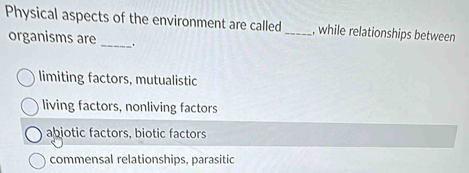 Physical aspects of the environment are called _, while relationships between
organisms are_
limiting factors, mutualistic
living factors, nonliving factors
abiotic factors, biotic factors
commensal relationships, parasitic