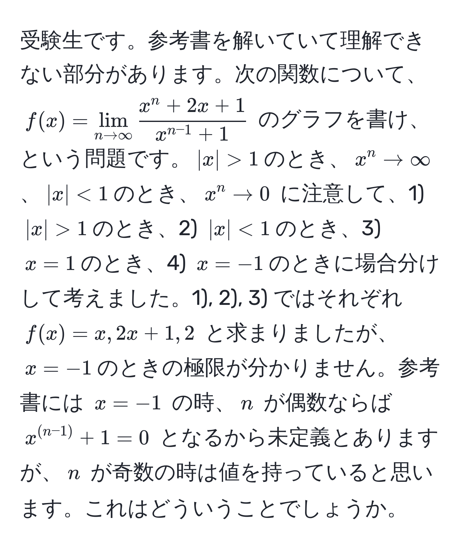 受験生です。参考書を解いていて理解できない部分があります。次の関数について、$f(x)=lim_n to ∈fty fracx^(n + 2x + 1)x^(n-1) + 1$ のグラフを書け、という問題です。$|x|>1$のとき、$x^(n to ∈fty$、$|x|<1$のとき、$x^n to 0$ に注意して、1) $|x|>1$のとき、2) $|x|<1$のとき、3) $x=1$のとき、4) $x=-1$のときに場合分けして考えました。1), 2), 3) ではそれぞれ $f(x)=x, 2x+1, 2$ と求まりましたが、$x=-1$のときの極限が分かりません。参考書には $x=-1$ の時、$n$ が偶数ならば $x^(n-1)) + 1 = 0$ となるから未定義とありますが、$n$ が奇数の時は値を持っていると思います。これはどういうことでしょうか。