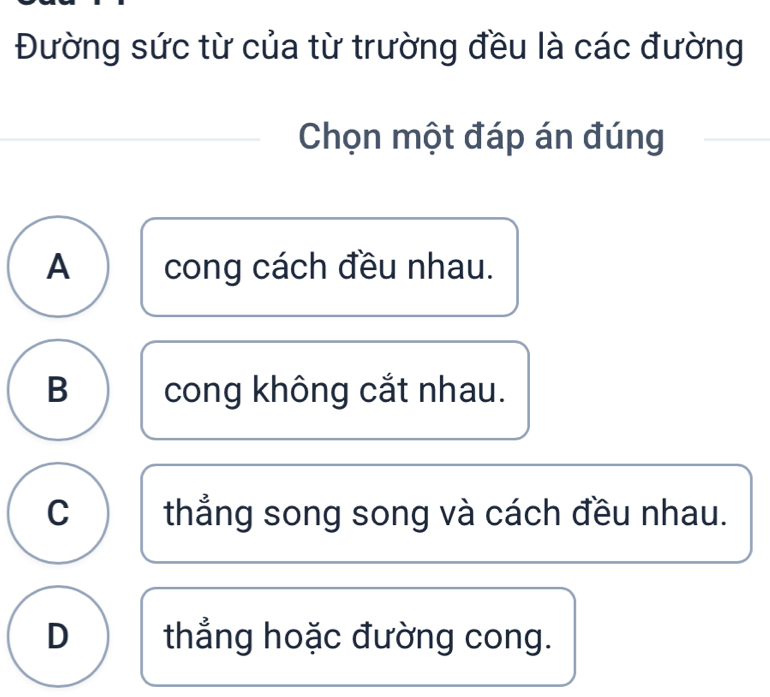 Đường sức từ của từ trường đều là các đường
Chọn một đáp án đúng
A cong cách đều nhau.
B cong không cắt nhau.
C thẳng song song và cách đều nhau.
D thẳng hoặc đường cong.