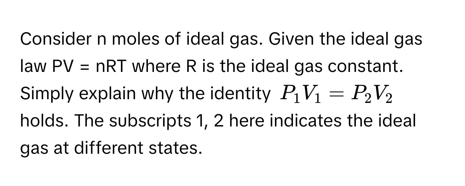 Consider n moles of ideal gas. Given the ideal gas law PV = nRT where R is the ideal gas constant. Simply explain why the identity  $P_1V_1 = P_2V_2$ holds. The subscripts 1, 2 here indicates the ideal gas at different states.