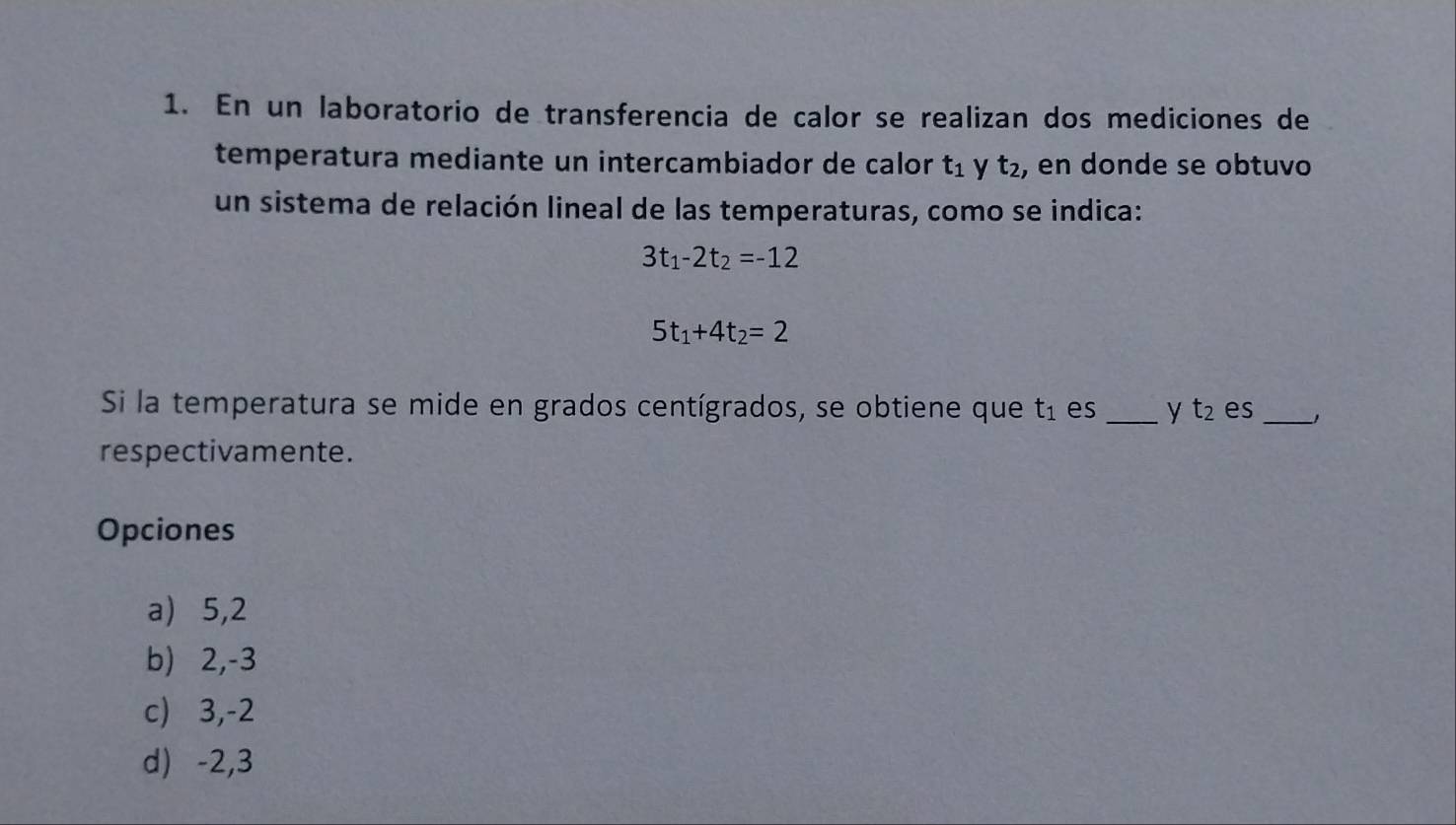 En un laboratorio de transferencia de calor se realizan dos mediciones de
temperatura mediante un intercambiador de calor t_1 y t_2 , en donde se obtuvo
un sistema de relación lineal de las temperaturas, como se indica:
3t_1-2t_2=-12
5t_1+4t_2=2
Si la temperatura se mide en grados centígrados, se obtiene que t_1 es _y t_2 es _J
respectivamente.
Opciones
a) 5, 2
b) 2, -3
c) 3, -2
d) -2, 3